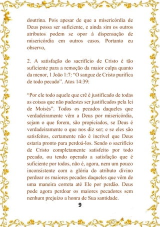 9
doutrina. Pois apesar de que a misericórdia de
Deus possa ser suficiente, e ainda sim os outros
atributos podem se opor à dispensação de
misericórdia em outros casos. Portanto eu
observo,
2. A satisfação do sacrifício de Cristo é tão
suficiente para a remoção da maior culpa quanto
da menor, 1 João 1:7: “O sangue de Cristo purifica
de todo pecado”. Atos 14:39:
“Por ele todo aquele que crê é justificado de todas
as coisas que não pudestes ser justificados pela lei
de Moisés”. Todos os pecados daqueles que
verdadeiramente vêm a Deus por misericórdia,
sejam o que forem, são propiciados, se Deus é
verdadeiramente o que nos diz ser; e se eles são
satisfeitos, certamente não é incrível que Deus
estaria pronto para perdoá-los. Sendo o sacrifício
de Cristo completamente satisfeito por todo
pecado, ou tendo operado a satisfação que é
suficiente por todos, não é, agora, nem um pouco
inconsistente com a glória do atributo divino
perdoar os maiores pecados daqueles que vêm de
uma maneira correta até Ele por perdão. Deus
pode agora perdoar os maiores pecadores sem
nenhum prejuízo a honra de Sua santidade.
 