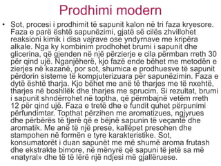 Prodhimi modern
• Sot, procesi i prodhimit të sapunit kalon në tri faza kryesore.
Faza e parë është sapunëzimi, gjatë së cilës zhvillohet
reaksioni kimik i disa vajrave ose yndyrnave me kripëra
alkale. Nga ky kombinim prodhohet brumi i sapunit dhe
glicerina, që gjenden në një përzierje e cila përmban rreth 30
për qind ujë. Nganjëherë, kjo fazë ende bëhet me metodën e
zierjes në kazanë, por sot, shumica e prodhuesve të sapunit
përdorin sisteme të kompjuterizuara për sapunëzimin. Faza e
dytë është tharja. Kjo bëhet me anë të tharjes me të nxehtë,
tharjes në boshllëk dhe tharjes me sprucim. Si rezultat, brumi
i sapunit shndërrohet në toptha, që përmbajnë vetëm rreth
12 për qind ujë. Faza e tretë dhe e fundit quhet përpunimi
përfundimtar. Topthat përzihen me aromatizues, ngjyrues
dhe përbërës të tjerë që e bëjnë sapunin të veçantë dhe
aromatik. Me anë të një prese, kallëpet presohen dhe
stampohen në formën e tyre karakteristike. Sot,
konsumatorët i duan sapunët me më shumë aroma frutash
dhe ekstrakte bimore, në mënyrë që sapuni të jetë sa më
«natyral» dhe të të lërë një ndjesi më gjallëruese.
 