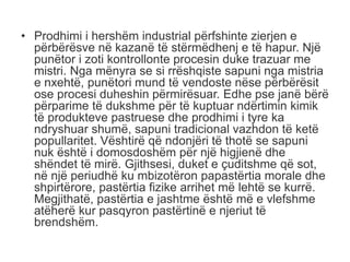 • Prodhimi i hershëm industrial përfshinte zierjen e
përbërësve në kazanë të stërmëdhenj e të hapur. Një
punëtor i zoti kontrollonte procesin duke trazuar me
mistri. Nga mënyra se si rrëshqiste sapuni nga mistria
e nxehtë, punëtori mund të vendoste nëse përbërësit
ose procesi duheshin përmirësuar. Edhe pse janë bërë
përparime të dukshme për të kuptuar ndërtimin kimik
të produkteve pastruese dhe prodhimi i tyre ka
ndryshuar shumë, sapuni tradicional vazhdon të ketë
popullaritet. Vështirë që ndonjëri të thotë se sapuni
nuk është i domosdoshëm për një higjienë dhe
shëndet të mirë. Gjithsesi, duket e çuditshme që sot,
në një periudhë ku mbizotëron papastërtia morale dhe
shpirtërore, pastërtia fizike arrihet më lehtë se kurrë.
Megjithatë, pastërtia e jashtme është më e vlefshme
atëherë kur pasqyron pastërtinë e njeriut të
brendshëm.
 