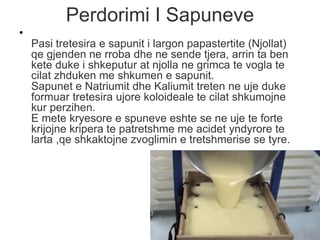 Perdorimi I Sapuneve
•
Pasi tretesira e sapunit i largon papastertite (Njollat)
qe gjenden ne rroba dhe ne sende tjera, arrin ta ben
kete duke i shkeputur at njolla ne grimca te vogla te
cilat zhduken me shkumen e sapunit.
Sapunet e Natriumit dhe Kaliumit treten ne uje duke
formuar tretesira ujore koloideale te cilat shkumojne
kur perzihen.
E mete kryesore e spuneve eshte se ne uje te forte
krijojne kripera te patretshme me acidet yndyrore te
larta ,qe shkaktojne zvoglimin e tretshmerise se tyre.
 