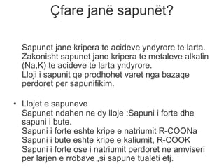 Çfare janë sapunët?
Sapunet jane kripera te acideve yndyrore te larta.
Zakonisht sapunet jane kripera te metaleve alkalin
(Na,K) te acideve te larta yndyrore.
Lloji i sapunit qe prodhohet varet nga bazaqe
perdoret per sapunifikim.
• Llojet e sapuneve
Sapunet ndahen ne dy lloje :Sapuni i forte dhe
sapuni i bute.
Sapuni i forte eshte kripe e natriumit R-COONa
Sapuni i bute eshte kripe e kaliumit, R-COOK
Sapuni i forte ose i natriumit perdoret ne amviseri
per larjen e rrobave ,si sapune tualeti etj.
 