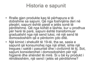 Historia e sapunit
• Rralle gjen produkte kaq të përhapura e të
dobishme sa sapuni. Që nga foshnjëria deri në
pleqëri, sapuni është pjesë e jetës sonë të
përditshme. Që nga kohët e lashta, kur u prodhua
për herë të parë, sapuni është transformuar
gradualisht nga një send luksi, në një send të
domosdoshëm që e përdorim çdo ditë.
• Një kimist i shekullit të 19-të, tha se, sasia e
sapunit që konsumohej nga një shtet, ishte një
tregues i saktë i pasurisë dhe i civilizimit të tij. Sot,
sapuni konsiderohet i domosdoshëm për një
higjienë dhe shëndet të mirë. Si u bë ky produkt i
rëndësishëm, një send i jetës së përditshme?
 