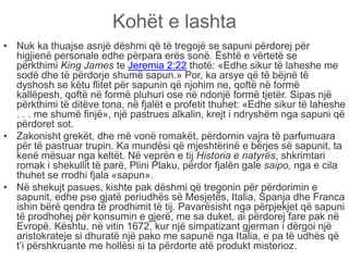 Kohët e lashta
• Nuk ka thuajse asnjë dëshmi që të tregojë se sapuni përdorej për
higjienë personale edhe përpara erës sonë. Është e vërtetë se
përkthimi King James te Jeremia 2:22 thotë: «Edhe sikur të laheshe me
sodë dhe të përdorje shumë sapun.» Por, ka arsye që të bëjnë të
dyshosh se këtu flitet për sapunin që njohim ne, qoftë në formë
kallëpesh, qoftë në formë pluhuri ose në ndonjë formë tjetër. Sipas një
përkthimi të ditëve tona, në fjalët e profetit thuhet: «Edhe sikur të laheshe
. . . me shumë finjë», një pastrues alkalin, krejt i ndryshëm nga sapuni që
përdoret sot.
• Zakonisht grekët, dhe më vonë romakët, përdornin vajra të parfumuara
për të pastruar trupin. Ka mundësi që mjeshtërinë e bërjes së sapunit, ta
kenë mësuar nga keltët. Në veprën e tij Historia e natyrës, shkrimtari
romak i shekullit të parë, Plini Plaku, përdor fjalën gale saipo, nga e cila
thuhet se rrodhi fjala «sapun».
• Në shekujt pasues, kishte pak dëshmi që tregonin për përdorimin e
sapunit, edhe pse gjatë periudhës së Mesjetës, Italia, Spanja dhe Franca
ishin bërë qendra të prodhimit të tij. Pavarësisht nga përpjekjet që sapuni
të prodhohej për konsumin e gjerë, me sa duket, ai përdorej fare pak në
Evropë. Kështu, në vitin 1672, kur një simpatizant gjerman i dërgoi një
aristokrateje si dhuratë një pako me sapunë nga Italia, e pa të udhës që
t’i përshkruante me hollësi si ta përdorte atë produkt misterioz.
 