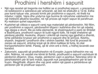 Prodhimi i hershëm i sapunit
• Një nga recetat që tregonte me hollësi se si prodhohej sapuni, u prezantua
në koleksionin e sekreteve për artizanët, që doli në shekullin e 12-të. Edhe
pse kanë kaluar vite, procesi kimik për prodhimin e sapunit, në thelb ka
mbetur i njëjtë. Vajra dhe yndyrna nga burime të ndryshme valoheshin me
një tretësirë alkaline kaustike, në një proces që nxjerr sapun të parafinuar.
Ky reaksion quhet sapunëzim.
• Kuptohet që cilësia e sapunit varej nga materialet që përdoreshin. Në fillim,
për prodhimin e sapunit, përdoreshin dhjami i kafshëve dhe hiri që mbetej
nga djegia e drurit. Me po këta elementë, të shpërngulurit e parë në Shtetet
e Bashkuara, prodhonin sapun të butë ngjyrë kafe, në trajtë xhelatine që
përdorej përditë. Asokohe, dhjami i shkrirë që merrej nga gjedhët e dhentë,
ishte përbërësi kryesor për prodhimin e sapunit dhe të qirinjve. Kështu,
shpesh, tregtarët i prodhonin dhe i shitnin bashkë. Në fund të procesit të
zierjes së sapunit, shtohej kripë që të dilnin kallëpe të forta, të cilat
transportoheshin lehtë. Pastaj, që të vinin erë e mirë, u hidhej lavandë ose
karabot.
• Zakonisht, sapunët që prodhoheshin në Evropën Jugore bëheshin me vaj
ulliri. Ndërsa, në vendet me klimë të ftohtë, prodhuesit e sapunit vazhduan të
përdornin dhjamin. Disa, madje, përdornin vajin e peshkut. Ndonëse ishin të
përshtatshëm për të larë rrobat, sapunët nuk parapëlqeheshin për të larë
trupin. Megjithatë, dhjami dhe vaji janë vetëm një pjesë e përbërësve që
përdoren për të prodhuar sapunin.
 