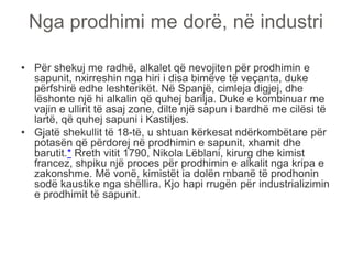 Nga prodhimi me dorë, në industri
• Për shekuj me radhë, alkalet që nevojiten për prodhimin e
sapunit, nxirreshin nga hiri i disa bimëve të veçanta, duke
përfshirë edhe leshterikët. Në Spanjë, cimleja digjej, dhe
lëshonte një hi alkalin që quhej barilja. Duke e kombinuar me
vajin e ullirit të asaj zone, dilte një sapun i bardhë me cilësi të
lartë, që quhej sapuni i Kastiljes.
• Gjatë shekullit të 18-të, u shtuan kërkesat ndërkombëtare për
potasën që përdorej në prodhimin e sapunit, xhamit dhe
barutit.* Rreth vitit 1790, Nikola Lëblani, kirurg dhe kimist
francez, shpiku një proces për prodhimin e alkalit nga kripa e
zakonshme. Më vonë, kimistët ia dolën mbanë të prodhonin
sodë kaustike nga shëllira. Kjo hapi rrugën për industrializimin
e prodhimit të sapunit.
 