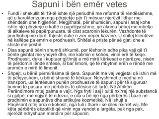 Sapuni i bën emër vetes
• Fundi i shekullit të 19-të ishte një periudhë me reforma të rëndësishme,
që u karakterizuan nga përpjekje për t’i mësuar njerëzit lidhur me
shëndetin dhe higjienën. Megjithatë, për shumicën, sapuni i asaj kohe
ishte një përzierje e kaftë e papëlqyeshme, që akoma bëhej me mbetje
të alkaleve të papërpunuara, të cilat acaronin lëkurën. Vazhdonte të
prodhohej me dorë, thjesht duke e zier nëpër kazanë. U shitej klientëve
në kallëpe pa emrin e prodhuesit. Shitësi e priste për së gjati dhe e
shiste me peshë.
• Disa sapunë bënin shumë shkumë, por lëshonin edhe pika vaji që t’i
bënte gishtat me yndyrë dhe, me kalimin e kohës, vinin erë të keqe.
Prodhuesit, duke i kuptuar gjithnjë e më mirë kërkesat e njerëzve, nisën
të përdornin lëndë shtesë, si bar limoni, që të mbytnin erën e rëndë me
aromën e mirë të limonit.
• Shpejt, u bënë përmirësime të tjera. Sapunët me vaj vegjetal që ishin më
të pëlqyeshëm, u bënë shumë të kërkuar. Ndryshimet e mëdha në
transport, ua lehtësuan punën prodhuesve të sapunit për të siguruar
burime të pasura me përbërës të cilësisë së lartë. Në Afrikën
Perëndimore rritej palma e vajit. Nga fryti i saj i tultë nxirrej një substancë
si gjalpë, me ngjyrë të ndezur, e cila u bë një nga përbërësit bazë në
prodhimin e sapunëve dhe artikujve kozmetikë. Në ishujt e
Paqësorit rritej arra e kokosit, nga tuli i tharë i së cilës nxirret vaj. Me
këta përbërës ekzotikë që vinin nga vendet e largëta, pak nga pak,
njerëzit ndryshuan mendim për sapunin.
 