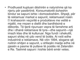 • Prodhuesit kuptuan dëshirën e natyrshme që ka
njeriu për pastërtinë. Konsumatorët duheshin
bindur se sapuni ishte i domosdoshëm. Shpejt, për
të reklamuar markat e sapunit, reklamuesit nisën
t’i krahasonin veçoritë e produkteve me vetitë e
mjaltit, me rrezen e diellit dhe bardhësinë e
dëborës. Të tjerë ripunuan vepra të famshme arti
dhe i dhanë reklamave të tyre—dhe sapunit—një
imazh klas dhe të kulturuar. Nga fundi i shekullit,
sapuni shitej në çdo vend të botës. Ai nxiti edhe
industrinë e reklamave. Në vitin 1894, slogane që
nxitnin shitjen e sapunit, u shfaqën madje edhe në
pjesën e pasme të pullave të postës në Zelandën
e Re. Tashmë sapuni i kishte bërë emër vetes.
 