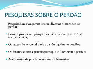 PESQUISAS SOBRE O PERDÃO
Pesquisadores lançaram luz em diversas dimensões do
perdão:
 Como a propensão para perdoar se desenvolve através do
tempo de vida;
 Os traços de personalidade que são ligados ao perdão;
 Os fatores sociais e psicológicos que influenciam o perdão;
 As conexões de perdão com saúde e bem estar.
 