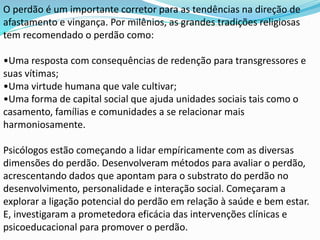 O perdão é um importante corretor para as tendências na direção de
afastamento e vingança. Por milênios, as grandes tradições religiosas
tem recomendado o perdão como:
•Uma resposta com consequências de redenção para transgressores e
suas vítimas;
•Uma virtude humana que vale cultivar;
•Uma forma de capital social que ajuda unidades sociais tais como o
casamento, famílias e comunidades a se relacionar mais
harmoniosamente.
Psicólogos estão começando a lidar empíricamente com as diversas
dimensões do perdão. Desenvolveram métodos para avaliar o perdão,
acrescentando dados que apontam para o substrato do perdão no
desenvolvimento, personalidade e interação social. Começaram a
explorar a ligação potencial do perdão em relação à saúde e bem estar.
E, investigaram a prometedora eficácia das intervenções clínicas e
psicoeducacional para promover o perdão.
 