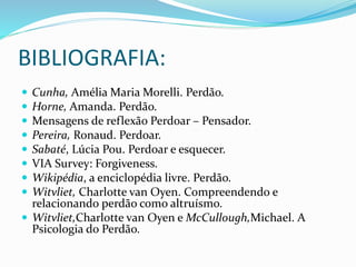 BIBLIOGRAFIA:
 Cunha, Amélia Maria Morelli. Perdão.
 Horne, Amanda. Perdão.
 Mensagens de reflexão Perdoar – Pensador.
 Pereira, Ronaud. Perdoar.
 Sabaté, Lúcia Pou. Perdoar e esquecer.
 VIA Survey: Forgiveness.
 Wikipédia, a enciclopédia livre. Perdão.
 Witvliet, Charlotte van Oyen. Compreendendo e
relacionando perdão como altruísmo.
 Witvliet,Charlotte van Oyen e McCullough,Michael. A
Psicologia do Perdão.
 