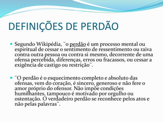 DEFINIÇÕES DE PERDÃO
 Segundo Wikipédia, ¨o perdão é um processo mental ou
espiritual de cessar o sentimento de ressentimento ou raiva
contra outra pessoa ou contra si mesmo, decorrente de uma
ofensa percebida, diferenças, erros ou fracassos, ou cessar a
exigência de castigo ou restrição¨.
 ¨O perdão é o esquecimento completo e absoluto das
ofensas, vem do coração, é sincero, generoso e não fere o
amor próprio do ofensor. Não impõe condições
humilhantes, tampouco é motivado por orgulho ou
ostentação. O verdadeiro perdão se reconhece pelos atos e
não pelas palavras¨.
 