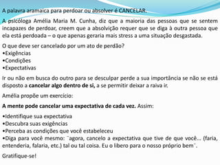 A palavra aramaica para perdoar ou absolver é CANCELAR.
A psicóloga Amélia Maria M. Cunha, diz que a maioria das pessoas que se sentem
incapazes de perdoar, creem que a absolvição requer que se diga à outra pessoa que
ela está perdoada – o que apenas geraria mais stress a uma situação desgastada.
O que deve ser cancelado por um ato de perdão?
•Exigências
•Condições
•Expectativas
Ir ou não em busca do outro para se desculpar perde a sua importância se não se está
disposto a cancelar algo dentro de si, a se permitir deixar a raiva ir.
Amélia propõe um exercício:
A mente pode cancelar uma expectativa de cada vez. Assim:
•Identifique sua expectativa
•Descubra suas exigências
•Perceba as condições que você estabeleceu
•Diga para você mesmo: ¨agora, cancelo a expectativa que tive de que você... (faria,
entenderia, falaria, etc.) tal ou tal coisa. Eu o libero para o nosso próprio bem¨.
Gratifique-se!
 