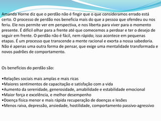 Amanda Horne diz que o perdão não é fingir que o que consideramos errado está
certo. O processo de perdão nos beneficia mais do que a pessoa que ofendeu ou nos
feriu. Ele nos permite ver em perspectiva, e nos liberta para viver para o momento
presente. É difícil olhar para a frente até que comecemos a perdoar e ter o desejo de
seguir em frente. O perdão não é fácil, nem rápido; isso acontece em pequenas
etapas. É um processo que transcende a mente racional e exorta a nossa sabedoria.
Não é apenas uma outra forma de pensar, que exige uma mentalidade transformada e
novos padrões de comportamento.
Os benefícios do perdão são:
•Relações sociais mais amplas e mais ricas
•Maiores sentimentos de capacitação e satisfação com a vida
•Aumento da serenidade, generosidade, amabilidade e estabilidade emocional
•Maior força e excelência, e melhor desempenho
•Doença física menor e mais rápida recuperação de doenças e lesões
•Menos raiva, depressão, ansiedade, hostilidade, comportamento passivo-agressivo
 