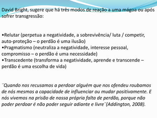 David Bright, sugere que há três modos de reação a uma mágoa ou após
sofrer transgressão:
•Relutar (perpetua a negatividade, a sobrevivência/ luta / competir,
auto-proteção – o perdão é uma ilusão)
•Pragmatismo (neutraliza a negatividade, interesse pessoal,
compromisso – o perdão é uma necessidade)
•Transcedente (transforma a negatividade, aprende e transcende –
perdão é uma escolha de vida)
¨Quando nos recusamos a perdoar alguém que nos ofendeu roubamos
de nós mesmos a capacidade de influenciar ou mudar positivamente. E
nós vivemos na prisão de nossa própria falta de perdão, porque não
poder perdoar é não poder seguir adiante e livre¨(Addington, 2008).
 