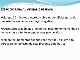 EXERCÍCIO PARA AUMENTAR O PERDÃO:
•Marque 20 minutos e escreva sobre os benefícios pessoais
que resultaram de uma situação negativa.
•Pense sobre alguém que lhe fez mal recentemente. Ponha-se
no lugar dele e tente entender suas perspectivas.
•Lembre de momentos quando você ofendeu alguém e foi
perdoado, então estenda este presente para outros.
 
