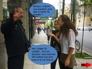 Bonjour, d’abord une question: pour aller à l’hôtel “El  Castillo”? Ahh, l’hôtel “El Castillo”.. Oui oui, écoutez: vous marchez 300 mètres tout droit jusqu’à la rue Drancy… 