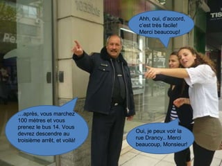 … après, vous marchez 100 mètres et vous prenez le bus 14. Vous devrez descendre au troisième arrêt, et voilà! Ahh, oui, d’accord, c’est très facile! Merci beaucoup! Oui, je peux voir la rue Drancy.. Merci beaucoup, Monsieur! 