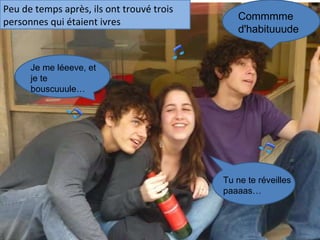 Peu de temps après, ils ont trouvé trois personnes qui étaient ivres   Je me léeeve, et je te bouscuuule… Tu ne te réveilles paaaas… Commmme d'habituuude 