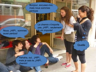 Bonjour, excusez-moi, mais nous sommes perdues Nous..¡HIP!.. sommes aussi perdus! Hahaha, oui.. ¡HIP!.. mais je sais le..¡HIP!.. chemin! Quelle  odeur! Le chemin n’importe pas..¡HIP!.. seulement le vin importe! 