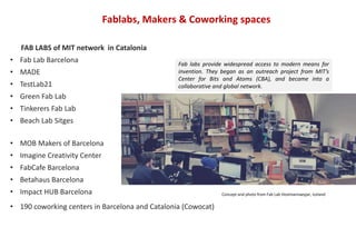 Fablabs, Makers & Coworking spaces
FAB LABS of MIT network in Catalonia
• Fab Lab Barcelona
• MADE
• TestLab21
• Green Fab Lab
• Tinkerers Fab Lab
• Beach Lab Sitges
• MOB Makers of Barcelona
• Imagine Creativity Center
• FabCafe Barcelona
• Betahaus Barcelona
• Impact HUB Barcelona
• 190 coworking centers in Barcelona and Catalonia (Cowocat)
Fab labs provide widespread access to modern means for
invention. They began as an outreach project from MIT’s
Center for Bits and Atoms (CBA), and became into a
collaborative and global network.
Concept and photo from Fab Lab Vestmannaeyjar, Iceland
 