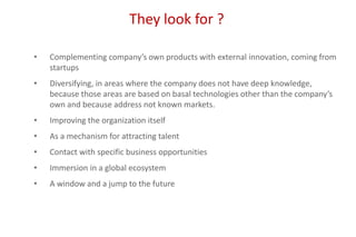 They look for ?
• Complementing company’s own products with external innovation, coming from
startups
• Diversifying, in areas where the company does not have deep knowledge,
because those areas are based on basal technologies other than the company’s
own and because address not known markets.
• Improving the organization itself
• As a mechanism for attracting talent
• Contact with specific business opportunities
• Immersion in a global ecosystem
• A window and a jump to the future
 