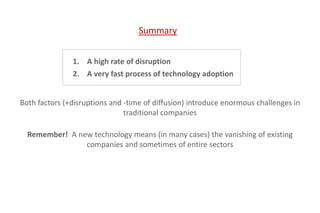 1. A high rate of disruption
2. A very fast process of technology adoption
Both factors (+disruptions and -time of diffusion) introduce enormous challenges in
traditional companies
Remember! A new technology means (in many cases) the vanishing of existing
companies and sometimes of entire sectors
Summary
 