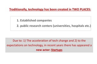 1. Established companies
2. public research centers (universities, hospitals etc.)
Traditionally, technology has been created in TWO PLACES:
Due to: 1) The acceleration of tech change and 2) to the
expectations on technology, in recent years there has appeared a
new actor: Startups
 