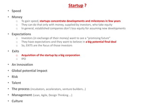 • Speed
• Money
o To gain speed, startups concentrate developments and milestones in few years
o They can do that only with money, supplied by investors, who take equity
o In general, established companies don’t loss equity for assuming new developments
• Expectations
o Investors (in exchange of their money) want to see a “promising future”
o They have expectations and they want to believe in a big potential final deal
o So, EXITS are the focus of those investors
• Exits
o Acquisition of the startup by a big corporation
o IPO
• An innovation
• Global potential impact
• Risk
• Talent
• The process (incubators, accelerators, venture builders…)
• Management (Lean, Agile, Design Thinking ...)
• Culture
Startup ?
 