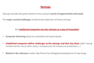 Startups provide disruption based on the constant search of opportunities and needs
The major societal challenges: fundamental objectives of those startups
But traditional companies see also startups as a way of innovation!
• Corporate Venturing today has extended and systematized.
• Established companies define challenges to the startups and then buy them (after having
transferred the risk to other actors: entrepreneurs & investors & accelerators…)
• Biotech is the reference model. Big Pharma has delegated development of new drugs
Startups
 
