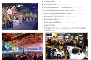 • Slush Helsinki (slush.org)
• 4YFN Barcelona (https://www.4yfn.com)
• StartupFest Europe ‘17 Amsterdam (startupfesteurope.com)
• The Next Web Conference Amsterdam (https://thenextweb.com)
• TAU Innovation Conference TelAviv(http://tau-innovation.com)
• Websummit 2017 Lisbon (https://websummit.com)
• Startup Camp Berlin (https://scb17.de/)
• South Summit Madrid(https://es.southsummit.co)
• Vivatech Paris
• Techstarts: Disrupt London, Disrupt Berlin, Disrupt San
Francisco, etc.
 
