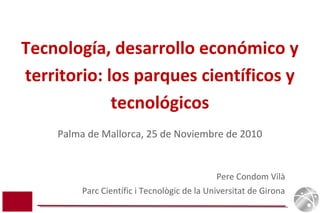 Pere Condom Vilà
Parc Científic i Tecnològic de la Universitat de Girona
Tecnología, desarrollo económico y
territorio: los parques científicos y
tecnológicos
Palma de Mallorca, 25 de Noviembre de 2010
 