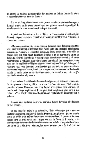 un lanceur de baseball qui gagne plus de 4 millions de dollars par année même
si sa santé mentale est mise en doute . »
Il y eut un long silence entre nous . Je me rendis compte soudain que je
donnais à mon fils le même conseil que mes parents m'avaient prodigué . Le
monde autour de nous avait changé mais pas le conseil .
Acquérir une bonne instruction et obtenir de bonnes notes ne suffisent plus
de nos jours pour assurer la réussite et personne ne semble l'avoir remarqué, si
ce n'est nos enfants.
« Maman », continua-t-il, « je ne veux pas travailler aussi dur que papa et toi.
Vous gagnez beaucoup d'argent et nous vivons dans une immense maison avec
beaucoup de "jouets" . Si je suis ton conseil, je finirai comme toi, à travailler de
plus en plus dur pour payer davantage de taxes et je me retrouverai criblé de
dettes. La sécurité d'emploi ça n'existe plus ; je connais tout ce qu'il y a à savoir
relativement à la réduction et au réajustement des effectifs des entreprises. Je sais
aussi que les diplômés collégiaux gagnent moins aujourd'hui qu'à l'époque où
vous avez reçu votre diplôme . Les médecins, par exemple, ne gagnent vraiment
pas autant d'argent qu'avant. Je sais que je ne pourrai pas compter sur la sécurité
sociale ou sur la caisse de retraite d'une entreprise quand je me retirerai. J'ai
besoin de nouvelles réponses. »
Il avait raison . Il avait besoin de nouvelles réponses et moi aussi. Les conseils
de mes parents avaient agi efficacement sur des êtres nés avant 1945, mais ils
pouvaient s'avérer désastreux pour ceux d'entre nous qui ont vu le jour dans un
monde qui change rapidement. Je ne peux tout simplement plus dire à mes
enfants : « Va à l'école, obtiens de bonnes notes et cherche-toi un emploi sûr et
stable. »
Je savais qu'il me fallait trouver de nouvelles façons de veiller à l'éducation
de mes enfants.
En ma qualité de mère et de comptable, j'étais préoccupée par le manque
flagrant d'éducation financière à l'école . De nos jours, plusieurs jeunes ont des
cartes de crédit avant même de terminer leur secondaire . Et pourtant, ils n'ont
jamais suivi un seul cours sur l'argent ou sur la façon de l'investir, et ils
comprennent encore moins le fonctionnement des intérêts composés dans le cas
des cartes de crédit . Pour résumer, les jeunes ne sont pas prêts à affronter ce
13
 