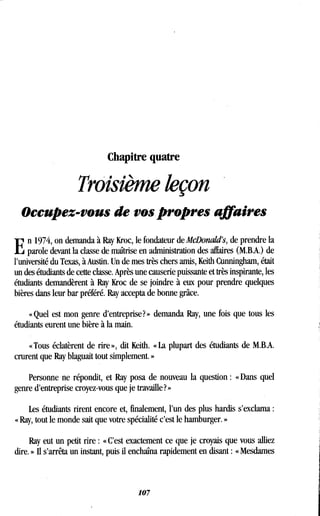 Chapitre quatre
Trôisième leçon
Occupez-vous de vos propres affaires
E
n 1974, on demanda à Ray Kroc, le fondateur de McDonald's, de prendre la
parole devant la classe de maîtrise en administration des affaires (M.B.A.) de
l'université du Texas, à Austin. Un de mes très chers amis, Keith Cunningham, était
un des étudiants de cette classe . Après une causerie puissante et très inspirante, les
étudiants demandèrent à Ray Kroc de se joindre à eux pour prendre quelques
bières dans leur bar préféré . Ray accepta de bonne grâce.
« Quel est mon genre d'entreprise? » demanda Ray, une fois que tous les
étudiants eurent une bière à la main.
« Tous éclatèrent de rire », dit Keith. « La plupart des étudiants de M .B.A.
crurent que Ray blaguait tout simplement . »
Personne ne répondit, et Ray posa de nouveau la question : « Dans quel
genre d'entreprise croyez-vous que je travaille ? »
Les étudiants rirent encore et, finalement, l'un des plus hardis s'exclama
« Ray, tout le monde sait que votre spécialité c'est le hamburger . »
Ray eut un petit rire : « C'est exactement ce que je croyais que vous alliez
dire. » Il s'arrêta un instant, puis il enchaîna rapidement en disant : « Mesdames
107
 