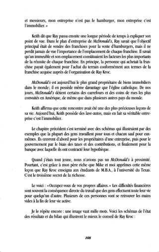 et messieurs, mon entreprise n'est pas le hamburger, mon entreprise c'est
l'immobilier. »
Keith dit que Ray passa ensuite une longue période de temps à expliquer son
point de vue. Dans le plan d'entreprise de McDonald's, Ray savait que l'objectif
principal était de vendre des franchises pour la vente d'hamburgers, mais il ne
perdit jamais de vue l'importance de l'emplacement de chaque franchise . Il savait
qu'un immeuble et son emplacement constituaient les facteurs les plus importants
de la réussite de chaque franchise. En principe, la personne qui achetait la fran-
chise payait également pour l'achat du terrain conformément aux termes de la
franchise acquise auprès de l'organisation de Ray Kroc .
McDonald's est aujourd'hui le plus grand propriétaire de biens immobiliers
dans le monde; il en possède même davantage que l'église catholique . De nos
jours, McDonald's détient certains des carrefours et des coins de rues les plus
convoités en Amérique, de même que dans plusieurs autres pays du monde .
Keith affirma que cette rencontre avait été une des plus précieuses leçons de
sa vie. Aujourd'hui, Keith possède des lave-autôs, mais en fait sa véritable entre-
prise c'est l'immobilier.
Le chapitre précédent s'est terminé avec des schémas qui illustraient par des
exemples que la plupart des gens travaillent pour tous et chacun sauf pour eux-
mêmes. Ils oeuvrent d'abord pour les propriétaires d'une entreprise, puis pour le
gouvernement par le biais des taxes et des contributions, et finalement pour la
banque avec laquelle ils ont contracté leur hypothèque .
Quand j'étais tout jeune, nous n'avions pas un McDonald's à proximité.
Pourtant, c'est grâce à mon père riche que Mike et moi apprîmes cette même
leçon que Ray Kroc enseigna aux étudiants de M.B.A., à l'université du Texas .
C'est le troisième secret de la richesse .
Le voici : « Occupez-vous de vos propres affaires . » Les difficultés financières
sont souvent la conséquence directe du travail que des gens effectuent toute leur vie
pour quelqu'un d'autre. Plusieurs de ces personnes vont se retrouver les mains
vides à la fin de leur vie active .
Je le répète encore : une image vaut mille mots. Voici les schémas de l'état
des résultats et du bilan qui illustrent le mieux le conseil de Ray Kroc
108
 