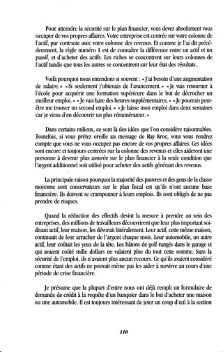 Pour atteindre la sécurité sur le plan financier, vous devez absolument vous
occuper de vos propres affaires. Votre entreprise est centrée sur votre colonne de
l'actif, par contraste avec votre colonne des revenus . Et comme je l'ai dit précé-
demment, la règle numéro 1 est de connaître la différence entre un actif et un
passif, et d'acheter des actifs. Les riches se concentrent sur leurs colonnes de
l'actif tandis que tous les autres se concentrent sur leur état des résultats .
Voilà pourquoi nous entendons si souvent : «J'ai besoin d'une augmentation
de salaire. » « Si seulement j'obtenais de l'avancement . » «Je vais retourner à
l'école pour acquérir une formation supérieure dans le but de décrocher un
meilleur emploi. » «Je vais faire des heures supplémentaires . » «Je pourrais peut-
être me trouver un second emploi . » «Je laisse mon emploi dans deux semaines
car je viens d'en découvrir un plus rénumérateur . »
Dans certains milieux, ce sont là des idées que l'on considère raisonnables .
Toutefois, si vous prêtez oreille au message de Ray Kroc, vous vous rendrez
compte que vous ne vous occupez pas encore de vos propres affaires . Ces idées
sont encore et toujours centrées sur la colonne des revenus et elles aideront une
personne à devenir plus assurée sur le plan financier à la seule condition que
l'argent additionnel soit utilisé pour acheter des actifs générant des revenus .
La principale raison pourquoi la majorité des pauvres et des gens de la classe
moyenne sont conservateurs sur le plan fiscal est qu'ils n'ont aucune base
financière. Ils doivent se cramponner à leurs emplois . Ils sont obligés de ne pas
prendre de risques.
Quand la réduction des effectifs devint la mesure à prendre au sein des
entreprises, des millions de travailleurs découvrirent que leur plus important soi-
disant actif, leur maison, les dévorait littéralement . Leur actif, cette même maison,
continuait de leur arracher de l'argent chaque mois . Leur automobile, un autre
actif, leur coûtait les yeux de la tête. Les bâtons de golf rangés dans le garage et
qui avaient coûté mille dollars ne valaient plus du tout cette somme. Sans la
sécurité de l'emploi, ils n'avaient plus aucun recours . Ce qu'ils avaient considéré
comme étant des actifs ne pouvait même pas les aider à survivre au cours d'une
période de crise financière.
Je présume que la plupart d'entre nous ont déjà rempli un formulaire de
demande de crédit à la requête d'un banquier dans le but d'acheter une maison
ou une automobile. Il est toujours intéressant de jeter un coup d'eeil à la section
110
 
