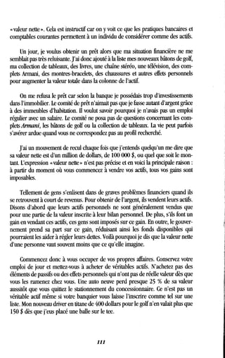 « valeur nette » . Cela est instructif car on y voit ce que les pratiques bancaires et
comptables courantes permettent à un individu de considérer comme des actifs .
Un jour, je voulus obtenir un prêt alors que ma situation financière ne me
semblait pas très reluisante. J'ai donc ajouté à la liste mes nouveaux bâtons de golf,
ma collection de tableaux, des livres, une chaîne stéréo, une télévision, des com-
plets Armani, des montres-bracelets, des chaussures et autres effets personnels
pour augmenter la valeur totale dans la colonne de l'actif.
On me refusa le prêt car selon la banque je possédais trop d'investissements
dans l'immobilier. Le comité de prêt n'aimait pas que je fasse autant d'argent grâce
à des immeubles d'habitation. Il voulut savoir pourquoi je n'avais pas un emploi
régulier avec un salaire. Le comité ne posa pas de questions concernant les com-
pletsArmani, les bâtons de golf ou la collection de tableaux . La vie peut parfois
s'avérer ardue quand vous ne correspondez pas au profil recherché .
J'ai un mouvement de recul chaque fois que j'entends quelqu'un me dire que
sa valeur nette est d'un million de dollars, de 100 000 $, ou quel que soit le mon-
tant. L'expression « valeur nette » n'est pas précise et en voici la principale raison
à partir du moment où vous commencez à vendre vos actifs, tous vos gains sont
imposables.
Tellement de gens s'enlisent dans de graves problèmes financiers quand ils
se retrouvent à court de revenus. Pour obtenir de l'argent, ils vendent leurs actifs .
Disons d'abord que leurs actifs personnels ne sont généralement vendus que
pour une partie de la valeur inscrite à leur bilan personnel . De plus, s'ils font un
gain en vendant ces actifs, ces gens sont imposés sur ce gain. En outre, le gouver-
nement prend sa part sur ce gain, réduisant ainsi les fonds disponibles qui
pourraient les aider à régler leurs dettes . Voilà pourquoi je dis que la valeur nette
d'une personne vaut souvent moins que ce qu'elle imagine .
Commencez donc à vous occuper de vos propres affaires. Conservez votre
emploi de jour et mettez-vous à acheter de véritables actifs . N'achetez pas des
éléments de passifs ou des effets personnels qui n'ont pas de réelle valeur dès que
vous les ramenez chez vous. Une auto neuve perd presque 25 % de sa valeur
aussitôt que vous quittez le stationnement du concessionnaire . Ce n'est pas un
véritable actif même si votre banquier vous laisse l'inscrire comme tel sur une
liste. Mon nouveau driver en titane de 400 dollars pour le golf n'en valait plus que
150 $ dès que j'eus placé une balle sur le tee .
111
 