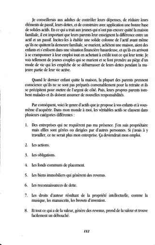 Je conseillerais aux adultes de contrôler leurs dépenses, de réduire leurs
éléments de passif, leurs dettes, et de construire avec application une bonne base
de solides actifs . En ce qui a trait aux jeunes qui n'ont pas encore quitté la maison
familiale, il est important que leurs parents leur enseignent la différence entre un
actif et un passif. Incitez-les à établir une solide colonne de l'actif avant même
qu'ils ne quittent la demeure familiale, se marient, achètent une maison, aient des
enfants et s'enlisent dans une situation financière hasardeuse, et qu'ils en arrivent
à se cramponner à leur emploi tout en achetant à crédit tout ce qui leur tente. Je
vois tellement de jeunes couples qui se marient et se font prendre au piège d'un
mode de vie qui les empêche de se débarrasser de leurs dettes pendant la ma-
jeure partie de leur vie active.
Quand le dernier enfant quitte la maison, la plupart des parents prennent
conscience qu'ils ne se sont pas préparés convenablement pour la retraite et ils
se précipitent pour mettre de l'argent de côté. Puis, leurs propres parents tom-
bent malades et ils doivent assumer de nouvelles responsabilités .
Par conséquent, voici le genre d'actifs que je propose à vos enfants et à vous-
même d'acquérir . Dans mon monde à moi, les véritables actifs se classent dans
plusieurs catégories différentes
1. Des entreprises qui ne requièrent pas ma présence . J'en suis propriétaire
mais effles sont gérées ou dirigées par d'autres personnes . Si j'avais à y
travailler, ce ne serait plus mon entreprise . Ça deviendrait mon emploi.
2. Les actions.
3. Les obligations.
4. Les fonds communs de placement .
5. Les biens immobiliers qui génèrent des revenus .
6. Les reconnaissances de dette.
7. Les droits d'auteur résultant de la propriété intellectuelle, comme la
musique, les manuscrits, les brevets d'invention .
8. Et tout ce qui a de la valeur, génère des revenus, prend de la valeur et trouve
facilement un débouché.
112
 