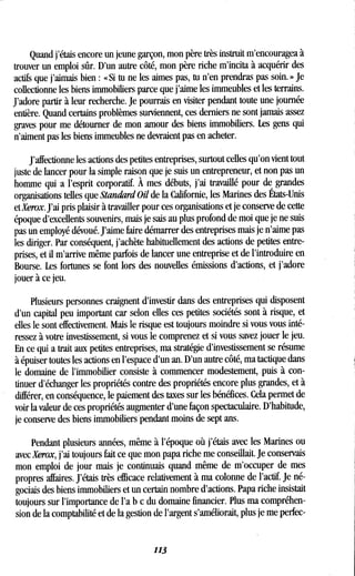 Quand j'étais encore un jeune garçon, mon père très instruit m'encouragea à
trouver un emploi sûr. D'un autre côté, mon père riche m'incita à acquérir des
actifs que j'aimais bien : « Si tu ne les aimes pas, tu n'en prendras pas soin. » Je
collectionne les biens immobiliers parce que j'aime les immeubles et les terrains .
J'adore partir à leur recherche. Je pourrais en visiter pendant toute une journée
entière. Quand certains problèmes surviennent, ces derniers ne sont jamais assez
graves pour me détourner de mon amour des biens immobiliers . Les gens qui
n'aiment pas les biens immeubles ne devraient pas en acheter .
J'affectionne les actions des petites entreprises, surtout celles qu'on vient tout
juste de lancer pour la simple raison que je suis un entrepreneur, et non pas un
homme qui a l'esprit corporatif. À mes débuts, j'ai travaillé pour de grandes
organisations telles que Standard Oil de la Californie, les Marines des États-Unis
et Xerox. J'ai pris plaisir à travailler pour ces organisations et je conserve de cette
époque d'excellents souvenirs, mais je sais au plus profond de moi que je ne suis
pas un employé dévoué. J'aime faire démarrer des entreprises mais je n'aime pas
les diriger. Par conséquent, j'achète habituellement des actions de petites entre-
prises, et il m'arrive même parfois de lancer une entreprise et de l'introduire en
Bourse. Les fortunes se font lors des nouvelles émissions d'actions, et j'adore
jouer à ce jeu.
Plusieurs personnes craignent d'investir dans des entreprises qui disposent
d'un capital peu important car selon elles ces petites sociétés sont à risque, et
elles le sont effectivement . Mais le risque est toujours moindre si vous vous inté-
ressez à votre investissement, si vous le comprenez et si vous savez jouer le jeu .
En ce qui a trait aux petites entreprises, ma stratégie d'investissement se résume
à épuiser toutes les actions en l'espace d'un an . D'un autre côté, ma tactique dans
le domaine de l'immobilier consiste à commencer modestement, puis à con-
tinuer d'échanger les propriétés contre des propriétés encore plus grandes, et à
différer, en conséquence, le paiement des taxes sur les bénéfices . Cela permet de
voir la valeur de ces propriétés augmenter d'une façon spectaculaire . D'habitude,
je conserve des biens immobiliers'pendant moins de sept ans .
Pendant plusieurs années, même à l'époque où j'étais avec les Marines ou
avec Xerox, j'ai toujours fait ce que mon papa riche me conseillait. Je conservais
mon emploi de jour mais je continuais quand même de m'occuper de mes
propres affaires . J'étais très efficace relativement à ma colonne de l'actif. Je né-
gociais des biens immobiliers et un certain nombre d'actions . Papa riche insistait
toujours sur l'importance de l'a b c du domaine financier . Plus ma compréhen-
sion de la comptabilité et de la gestion de l'argent s'améliorait, plus je me perfec-
113
 