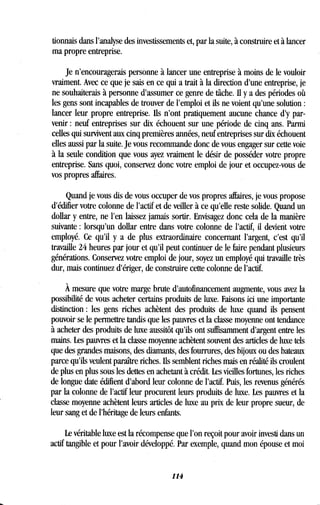 donnais dans l'analyse des investissements et, par la suite, à construire et à lancer
ma propre entreprise .
Je n'encouragerais personne à lancer une entreprise à moins de le vouloir
vraiment. Avec ce que je sais en ce qui a trait à la direction d'une entreprise, je
ne souhaiterais à personne d'assumer ce genre de tâche . Ii y a des périodes où
les gens sont incapables de trouver de l'emploi et ils ne voient qu'une solution
lancer leur propre entreprise. Ils n'ont pratiquement aucune chance d'y par-
venir : neuf entreprises sur dix échouent sur une période de cinq ans . Parmi
celles qui survivent aux cinq premières années, neuf entreprises sur dix échouent
elles aussi par la suite . Je vous recommande donc de vous engager sur cette voie
à la seule condition que vous ayez vraiment le désir de posséder votre propre
entreprise. Sans quoi, conservez donc votre emploi de jour et occupez-vous de
vos propres affaires .
Quand je vous dis de vous occuper de vos propres affaires, je vous propose
d'édifier votre colonne de l'actif et de veiller à ce qu'elle reste solide . Quand un
dollar y entre, ne l'en laissez jamais sortir. Envisagez donc cela de la manière
suivante : lorsqu'un dollar entre dans votre colonne de l'actif, il devient votre
employé. Ce qu'il y a de plus extraordinaire concernant l'argent, c'est qu'il
travaille 24 heures par jour et qu'il peut continuer de le faire pendant plusieurs
générations. Conservez votre emploi de jour, soyez un employé qui travaille très
dur, mais continuez d'ériger, de construire cette colonne de l'actif .
À mesure que votre marge brute d'autofinancement augmente, vous avez la
possibilité de vous acheter certains produits de luxe. Faisons ici une importante
distinction : les gens riches achètent des produits de luxe quand ils pensent
pouvoir se le permettre tandis que les pauvres et la classe moyenne ont tendance
à acheter des produits de luxe aussitôt qu'ils ont suffisamment d'argent entre les
mains. Les pauvres et la classe moyenne achètent souvent des articles de luxe tels
que des grandes maisons, des diamants, des fourrures, des bijoux ou des bateaux
parce qu'ils veulent paraître riches . Ils semblent riches mais en réalité ils croulent
de plus en plus sous les dettes en achetant à crédit . Les vieilles fortunes, les riches
de longue date édifient d'abord leur colonne de l'actif . Puis, les revenus générés
par la colonne de l'actif leur procurent leurs produits de luxe. Les pauvres et la
classe moyenne achètent leurs articles de luxe au prix de leur propre sueur, de
leur sang et de l'héritage de leurs enfants.
Le véritable luxe est la récompense que l'on reçoit pour avoir investi dans un
actif tangible et pour l'avoir développé . Par exemple, quand mon épouse et moi
114
 