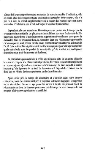 eûmes de l'argent supplémentaire provenant de notre immeuble d'habitation, elle
se rendit chez un concessionnaire et acheta sa Mercedes. Pour sa part, elle n'a
pas eu à faire de travail supplémentaire ou à courir des risques car c'est notre
immeuble d'habitation qui servit à défrayer le coût de l'automobile .
Cependant, elle dut attendre sa Mercedes pendant quatre ans, le temps que la
croissance du portefeuille de placements immobiliers permette finalement de dé-
gager une marge brute d'autofinancement supplémentaire suffisante pour payer la
Mercedes. Mais ce produit de luxe, la Mercedes, était une récompense appropriée
car mon épouse avait prouvé qu'elle savait comment faire fructifier sa colonne de
l'actif. Cette automobile signifie maintenant beaucoup plus pour elle que n'importe
quelle autre belle auto . Ce produit de luxe signifie qu'elle a utilisé son intelligence
financière pour avoir les moyens de l'acheter .
La plupart des gens achètent à crédit une nouvelle auto ou un autre objet de
luxe sur un coup de tête . Ils ressentent peut-être de l'ennui et désirent simplement
un nouveau jouet. Quand une personne achète un objet de luxe à crédit, il arrive
souvent qu'elle éprouve tôt ou tard de l'amertume à l'égard de cet objet car la
dette qui en résulte devient rapidement un fardeau financier .
Après avoir pris le temps de construire et d'investir dans votre propre
entreprise, vous êtes maintenant prêt à y ajouter la touche magique : le suprême
secret des riches. Un secret qui place les riches à la tête du peloton . C'est la
récompense au bout de la route pour avoir pris le temps de vous occuper de vos
propres affaires avec application et assiduité .
115
 