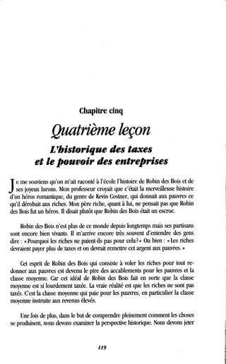Chapitre cinq
Quatrième leçon
L'historique des taxes
et le pouvoir des entreprises
J
e me souviens qu'on m'ait raconté à l'école l'histoire de Robin des Bois et de
ses joyeux lurons. Mon professeur croyait que c'était la merveilleuse histoire
d'un héros romantique, du genre de Kevin Costner, qui donnait aux pauvres ce
qu'il dérobait aux riches . Mon père riche, quant à lui, ne pensait pas que Robin
des Bois fut un héros . Il disait plutôt que Robin des Bois était un escroc .
Robin des Bois n'est plus de ce monde depuis longtemps mais ses partisans
sont encore bien vivants. Il m'arrive encore très souvent d'entendre des gens
dire : « Pourquoi les riches ne paient-ils pas pour cela? » Ou bien : « Les riches
devraient payer plus de taxes et on devrait remettre cet argent aux pauvres . »
Cet esprit de Robin des Bois qui consiste à voler les riches pour tout re-
donner aux pauvres est devenu le pire des accablements pour les pauvres et la
classe moyenne . Car cet idéal de Robin des Bois fait en sorte que la classe
moyenne est si lourdement taxée . La vraie réalité est que les riches ne sont pas
taxés. C'est la classe moyenne qui paie pour les pauvres, en particulier la classe
moyenne instruite aux revenus élevés.
Une fois de plus, dans le but de comprendre pleinement comment les choses
se produisent, nous devons examiner la perspective historique . Nous devons jeter
119
 