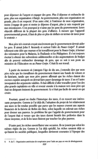 pour dépenser de l'argent et engager des gens . Plus il dépense et embauche de
gens, plus son organisation s'élargit . Au gouvernement, plus son organisation est
grande, plus il est respecté. D'un autre côté, à l'intérieur de mon organisation,
moins j'engage de gens et moins je dépense d'argent, plus je suis respecté par
mes investisseurs . C'est pourquoi je n'aime pas les gens du gouvernement . Leurs
objectifs diffèrent de la plupart des gens d'affaires . À mesure que l'appareil
gouvernemental grossit, il faut de plus en plus de dollars en termes de taxes pour
le soutenir. »
Mon père très instruit croyait sincèrement que le gouvernement devrait aider
les gens. II aimait John F. Kennedy et surtout l'idée de Peace Corps . Il aimait
tellement cette idée que maman et lui travaillèrent pour le Peace Corps, à former
des volontaires pour la Malaysia, la Thaïlande et les Philippines . II s'est toujours
évertué à obtenir des subventions additionnelles et des augmentations de budget
afin de pouvoir embaucher davantage de gens, que ce soit à son poste au
ministère de l'Éducation ou au Peace Corps. C'était là son travail.
À partir du moment où j'atteignis l'âge de dix ans, j'entendis dire par mon
père riche que les travailleurs du gouvernement étaient une bande de voleurs et
de fainéants, tandis que mon père pauvre affirmait que les riches étaient des
escrocs cupides auxquels on devrait faire payer davantage de taxes . L'un et l'autre
invoquaient des arguments valables . Il était difficile d'aller travailler pour l'un des
plus grands capitalistes en ville et revenir ensuite à la maison vers mon père qui
était un dirigeant éminent du gouvernement . Ce n'était pas facile de savoir en qui
croire.
Pourtant, quand on étudie l'historique des taxes, il en ressort une intéres-
sante perspective . Comme je l'ai déjà dit, l'adoption du projet de loi relativement
aux taxes ne fut rendue possible que parce que les masses crurent aux aspects
financiers de la théorie de Robin des Bois, selon laquelle on enlevait aux riches
pour donner aux pauvres. Le problème fut que l'appétit du gouvernement pour
de l'argent était si vorace que des taxes durent bientôt être prélevées dans la
classe moyenne, et de là les taxes finirent par toucher les plus pauvres .
D'autre part, les riches savent flairer une occasion. Ils ne jouent pas selon les
mêmes règles du jeu . Comme je l'ai déjà spécifié, les riches savaient déjà ce
qu'étaient les sociétés publiques, lesquelles devinrent courantes à l'époque des
8.
	
N. du T . : Organisation américaine de coopération pour l'aide aux pays en voie de développement .
121
 