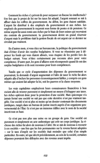 Comment les riches s'y prirent-ils pour surpasser en finesse les intellectuels ?
Une fois que le projet de loi sur les taxes fut adopté, l'argent sonnant se mit à
affluer dans les coffres du gouvernement . Au début, les gens étaient satisfaits .
L'argent fut distribué à des employés du gouvernement et aux riches . Les
employés du gouvernement le reçurent sous forme de postes et de pensions . Ce
même argent fut aussi remis aux riches par le biais de leurs usines qui recevaient
des contrats du gouvernement. Le gouvernement devint un grand réservoir
d'argent mais le problème était la gestion fiscale de cet argent car ce dernier ne
circulait pas vraiment.
En d'autres mots, si vous étiez un bureaucrate, la politique du gouvernement
était d'éviter d'avoir des surplus budgétaires . Si vous ne réussissiez pas à dé-
penser les fonds qui vous étaient alloués, vous risquiez de les perdre lors du
budget suivant. Vous n'étiez certainement pas reconnu alors pour votre
compétence. D'autre part, les gens d'affaires sont récompensés quand ils ont des
surplus budgétaires et ils sont reconnus pour leurs compétences .
Tandis que ce cycle d'augmentation des dépenses du gouvernement se
poursuivait, la demande d'argent augmentait et l'idée de taxer le riche fut alors
adaptée afin d'inclure les personnes économiquement faibles, y compris ces gens
mêmes qui avaient fait adopter la loi, soit les pauvres et la classe moyenne .
Les vrais capitalistes employèrent leurs connaissances financières à bon
escient afin de trouver purement et simplement un moyen d'échapper aux taxes .
Les riches optèrent donc pour la protection d'une société. Mais quiconque n'a
jamais formé une société ne sait pas que cette dernière n'est pas vraiment tan-
gible. Une société n'est ni plus ni moins qu'un dossier contenant des documents
juridiques, rangés dans un bureau de juriste inscrit auprès d'un organisme gou-
vernemental de l'État. Ce n'est pas un immense édifice avec le nom de la société
inscrit tout en haut .
Ce n'est pas non plus une usine ou un groupe de gens . Une société est
purement et simplement un acte authentique qui crée un corps juridique . La ri-
chesse des riches fut alors de nouveau à l'abri. On se mit de nouveau à recourir
à ces sociétés - une fois que les lois permanentes sur le revenu furent adoptées
- car le taux d'impôt sur les sociétés était moindre que celui d'un simple
particulier. En outre, tel que décrit précédemment, au sein de la société, certaines
dépenses pouvaient être défrayées avec des revenus avant impôts .
123
 