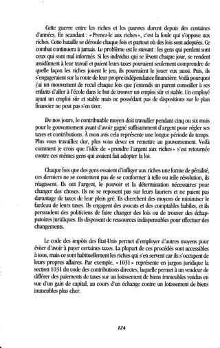 Cette guerre entre les riches et les pauvres durent depuis des centaines
d'années. En scandant : «Prenez-le aux riches», c'est la foule qui s'oppose aux
riches. Cette bataille se déroule chaque fois et partout où des lois sont adoptées . Ce
combat continuera à jamais . Le problème est le suivant : les gens qui perdent sont
ceux qui sont mal informés. Si les individus qui se lèvent chaque jour, se rendent
assidûment à leur travail et paient leurs taxes pouvaient seulement comprendre de
quelle façon les riches jouent le jeu, ils pourraient le jouer eux aussi . Puis, ils
s'engageraient sur la route de leur propre indépendance financière . Voilà pourquoi
j'ai un mouvement de recul chaque fois que j'entends un parent conseiller à ses
enfants d'aller à l'école dans le but de trouver un emploi sûr et stable . Un employé
ayant un emploi sûr et stable mais ne possédant pas de dispositions sur le plan
financier ne peut pas s'en tirer .
De nos jours, le contribuable moyen doit travailler pendant cinq ou six mois
pour le gouvernement avant d'avoir gagné suffisamment d'argent pour régler ses
taxes et contributions . À mon avis cela représente une longue période de temps.
Plus vous travaillez dur, plus vous devez en remettre au gouvernement . Voilà
comment je crois que l'idée de « prendre l'argent aux riches » s'est retournée
contre ces mêmes gens qui avaient fait adopter la loi .
Chaque fois que des gens essaient d'infliger aux riches une forme de pénalité,
ces derniers ne se contentent pas de se conformer à telle ou telle résolution, ils
réagissent. Ils ont l'argent, le pouvoir et la détermination nécessaires pour
changer des choses . Ils ne se reposent pas sur leurs lauriers et ne paient pas
davantage de taxes de leur plein gré. Ils cherchent des moyens de minimiser le
fardeau de leurs taxes. Ils engagent des avocats et des comptables habiles, et ils
persuadent des politiciens de faire changer des lois ou de trouver des échap-
patoires juridiques. Ils disposent de ressources indispensables pour effectuer des
changements.
Le code des impôts des État-Unis permet d'employer d'autres moyens pour
éviter d'avoir à payer certaines taxes . La plupart de ces procédés sont accessibles
à tous, mais ce sont habituellement les riches qui s'en servent car ils s'occupent de
leurs propres affaires. Par exemple, « 1031 » représente en jargon juridique la
section 1031 du code des contributions directes, laquelle permet à un vendeur de
différer des paiements de taxes sur un lotissement de biens immeubles vendus en
vue d'un gain de capital, au cours d'un échange contre un lotissement de biens
immeubles plus cher.
124
 