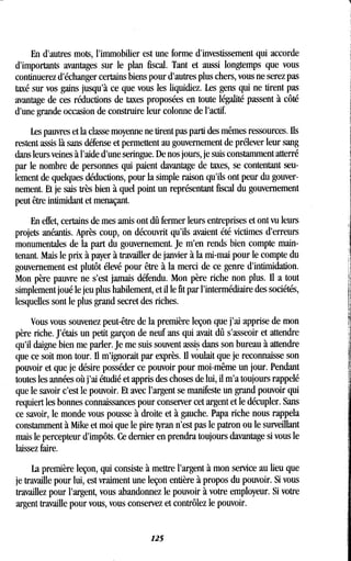 En d'autres mots, l'immobilier est une forme d'investissement qui accorde
d'importants avantages sur le plan fiscal . Tant et aussi longtemps que vous
continuerez d'échanger certains biens pour d'autres plus chers, vous ne serez pas
taxé sur vos gains jusqu'à ce que vous les liquidiez . Les gens qui ne tirent pas
avantage de ces réductions de taxes proposées en toute légalité passent à côté
d'une grande occasion de construire leur colonne de l'actif.
Les pauvres et la classe moyenne ne tirent pas parti des mêmes ressources . Ils
restent assis là sans défense et permettent au gouvernement de prélever leur sang
dans leurs veines à l'aide d'une seringue . De nos jours, je suis constamment atterré
par le nombre de personnes qui paient davantage de taxes, se contentant seu-
lement de quelques déductions, pour la simple raison qu'ils ont peur du gouver-
nement. Et je sais très bien à quel point un représentant fiscal du gouvernement
peut être intimidant et menaçant.
En effet, certains de mes amis ont dû fermer leurs entreprises et ont vu leurs
projets anéantis . Après coup, on découvrit qu'ils avaient été victimes d'erreurs
monumentales de la part du gouvernement . Je m'en rends bien compte main-
tenant. Mais le prix à payer à travailler de janvier à la mi-mai pour le compte du
gouvernement est plutôt élevé pour être à la merci de ce genre d'intimidation .
Mon père pauvre ne s'est jamais défendu. Mon père riche non plus. Il a tout
simplement joué le jeu plus habilement, et il le fit par l'intermédiaire des sociétés,
lesquelles sont le plus grand secret des riches .
Vous vous souvenez peut-être de la première leçon que j'ai apprise de mon
père riche . J'étais un petit garçon de neuf ans qui avait dû s'asseoir et attendre
qu'il daigne bien me parler. Je me suis souvent assis dans son bureau à attendre
que ce soit mon tour. Il m'ignorait par exprès . Il voulait que je reconnaisse son
pouvoir et que je désire posséder ce pouvoir pour moi-même un jour. Pendant
toutes les années où j'ai étudié et appris des choses de lui, il m'a toujours rappelé
que le savoir c'est le pouvoir . Et avec l'argent se manifeste un grand pouvoir qui
requiert les bonnes connaissances pour conserver cet argent et le décupler . Sans
ce savoir, le monde vous pousse à droite et à gauche . Papa riche nous rappela
constamment à Mike et moi que le pire tyran n'est pas le patron ou le surveillant
mais le percepteur d'impôts . Ce dernier en prendra toujours davantage si vous le
laissez faire.
La première leçon, qui consiste à mettre l'argent à mon service au lieu que
je travaille pour lui, est vraiment une leçon entière à propos du pouvoir . Si vous
travaillez pour l'argent, vous abandonnez le pouvoir à votre employeur . Si votre
argent travaille pour vous, vous conservez et contrôlez le pouvoir .
125
 