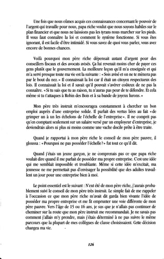 Une fois que nous eûmes acquis ces connaissances concernant le pouvoir de
l'argent qui travaille pour nous, papa riche voulut que nous soyons habiles sur le
plan financier et que nous ne laissions pas les tyrans nous marcher sur les pieds .
Il vous faut connaître la loi et comment le système fonctionne . Si vous êtes
ignorant, il est facile d'être intimidé. Si vous savez de quoi vous parlez, vous avez
encore de bonnes chances .
Voilà pourquoi mon père riche dépensait autant d'argent pour des
conseillers fiscaux et des avocats avisés. Ça lui revenait moins cher de payer ces
gens plutôt que le gouvernement . La meilleure leçon qu'il m'a enseignée et qui
m'a servi presque toute ma vie est la suivante : « Sois avisé et on ne te mènera pas
par le bout du nez. » Il connaissait la loi car il était un citoyen respectueux des
lois. Il connaissait la loi et il savait qu'il pouvait s'avérer coûteux de ne pas la
connaître. « Si tu sais que tu as raison, tu n'auras pas peur de te défendre . Et cela
même si tu t'attaques à Robin des Bois et à sa bande de joyeux lurons . »
Mon père très instruit m'encouragea constamment à chercher un bon
emploi auprès d'une entreprise solide . Il parlait des vertus liées au fait «de
grimper un à un les échelons de l'échelle de l'entreprise» . Il ne comprit pas
qu'en comptant seulement sur un salaire versé par un employeur d'entreprise, je
deviendrais alors ni plus ni moins comme une vache docile prête à être traite.
Quand je rapportai à mon père riche le conseil de mon père pauvre, il
gloussa : « Pourquoi ne pas posséder l'échelle ? » fut tout ce qu'il dit.
Quand j'étais un jeune garçon, je ne comprenais pas ce que papa riche
voulait dire quand il me parlait de posséder ma propre entreprise . C'est une idée
qui me semblait impossible et troublante . Même si cette idée m'excitait, ma
jeunesse ne me permettait pas d'envisager la possibilité que des adultes travail-
lent un jour pour une entreprise bien à moi .
Le point essentiel est le suivant : N'eut été de mon père riche, j'aurais proba-
blement suivi le conseil de mon père très instruit. Le simple fait de me rappeler
à l'occasion ce que mon père riche m'avait dit garda bien vivante l'idée de
posséder ma propre entreprise et me fit emprunter une voie différente de mon
père pauvre. Vers l'âge de 15 ou 16 ans, je sus que je n 'dais pas continuer de
cheminer sur la route que mon père instruit me recommandait. Je ne savais pas
comment j'allais m'y prendre, mais j'étais déterminé à ne pas suivre le même
parcours que la plupart de mes collègues de classe choisissaient . Cette décision
changea ma vie.
126
 