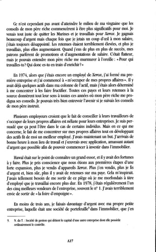 Ce n'est cependant pas avant d'atteindre le milieu de ma vingtaine que les
conseils de mon père riche commencèrent à être plus significatifs pour moi . Je
venais tout juste de quitter les Marines et je travaillais pour Xerox. Je gagnais
beaucoup d'argent mais chaque fois que je jetais un coup d'eeil à mon salaire,
j'étais toujours désappointé. Les retenues étaient terriblement élevées, et plus je
travaillais, plus elles augmentaient . Quand j'eus de plus en plus de succès, mes
patrons parlèrent de promotions et d'augmentations de salaire . C'était flatteur,
mais je pouvais entendre mon père riche me murmurer à l'oreille : «Pour qui
travailles-tu? Qui donc es-tu en train d'enrichir?»
En 1974, alors que j'étais encore un employé de Xerox, j'ai formé ma pre-
mière entreprise et j'ai commencé à « m'occuper de mes propres affaires » . Il y
avait déjà quelques actifs dans ma colonne de l'actif, mais j'étais alors déterminé
à me concentrer à les faire fructifier . Toutes ces payes et leurs retenues à la
source donnèrent tout leur sens à toutes ces années où mon père riche me pro-
digua ses conseils. Je pouvais très bien entrevoir l'avenir si je suivais les conseils
de mon père instruit .
Plusieurs employeurs croient que le fait de conseiller à leurs travailleurs de
s'occuper de leurs propres affaires est néfaste pour leurs entreprises . Je suis per-
suadé que ça peut l'être dans le cas de certains individus . Mais en ce qui me
concerne, le fait de me concentrer sur mes propres affaires tout en développant
des actifs fit de moi un meilleur employé . J'avais maintenant un but . J'arrivais de
bonne heure à mon lieu de travail et j'eeuvrais avec application, amassant autant
d'argent que possible afin de pouvoir commencer à investir dans l'immobilier.
Hawaï était sur le point de connaître un grand essor, et il y avait des fortunes
à y faire. Plus je pris conscience que nous étions aux premières étapes d'une
forte expansion, plus je vendis d'appareils Xerox. Plus j'en vendis, plus je fis
d'argent et, bien sûr,, plus il y avait de retenues sur ma paye. Cela m'inspirait.
J'avais tellement besoin de me sortir de ce piège où je me morfondais à titre
d'employé que je travaillai encore plus dur. En 1978, j'étais régulièrement l'un
des cinq meilleurs vendeurs de l'entreprise, souvent le n° 1 . J'avais terriblement
envie de sortir de « la foire d'empoigne ».
En moins de trois ans, je faisais davantage d'argent avec ma propre petite
entreprise, laquelle était une société de portefeuille 9 dans l'immobilier, que j'en
9.
	
N. du T . : Société de gestion qui défient le capital d'une autre entreprise dont elle possède
ordinairement le contrôle.
127
 