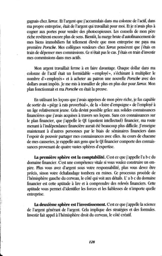 gagnais chez Xerox. Et l'argent que j'accumulais dans ma colonne de l'actif, dans
ma propre entreprise, était de l'argent qui travaillait pour moi . Et je n'avais plus à
cogner aux portes pour vendre des photocopieuses. Les conseils de mon père
riche revêtirent encore plus de sens . Bientôt, la marge brute d'autofinancement de
mes biens immobiliers fut tellement élevée que mon entreprise me paya ma
première Porsche. Mes collègues vendeurs chez Xerox pensèrent que j'étais en
train de dépenser mes commissions . Ce n'était pas le cas. J'étais en train d'investir
mes commissions dans mes actifs .
Mon argent travaillait ferme à en faire davantage . Chaque dollar dans ma
colonne de l'actif était un formidable «employé», s'échinant à multiplier le
nombre d' « employés » et à acheter au patron une nouvelle Porsche avec des
dollars avant impôts. Je me mis à travailler de plus en plus dur pour Xerox. Mon
plan fonctionnait et ma Porsche en était la preuve.
En utilisant. les leçons que j'avais apprises de mon père riche, je fus capable
de sortir du « piège à rats proverbial », de la « foire d'empoigne » de l'employé à
un âge relativement jeune. Cela devint possible grâce aux solides connaissances
financières que j'avais acquises à travers ses leçons . Sans ces connaissances sur
le plan financier, que j'appelle le QI (quotient intellectuel) financier, ma route
menant à l'indépendance financière aurait été beaucoup plus difficile . J'enseigne
maintenant à d'autres personnes par le biais de séminaires financiers dans
l'espoir de pouvoir partager mes connaissances avec elles. Au cours de chacune
de mes causeries, je rappelle aux gens que le QI financier comporte des connais-
sances provenant de quatre vastes sphères d'expertise .
La première sphère est la comptabilité. C'est ce que j'appelle l'a b c du
domaine financier. C'est une compétence vitale si vous voulez construire un em-
pire. Plus vous avez d'argent sous votre responsabilité, plus vous devez être
précis, sinon votre échafaudage tombera en ruines. Ce processus procède de
l'hémisphère gauche du cerveau, le côté qui voit aux détails. L' a b c du domaine
financier est cette aptitude à lire et à comprendre des relevés financiers . Cette
aptitude vous permet d'identifier les forces et les faiblesses de n'importe quelle
entreprise.
La deuxième sphère est l'investissement. C'est ce que j'appelle la science
de l'argent générant de l'argent . Cela implique des stratégies et des formules .
Investir fait appel à l'hémisphère droit du cerveau, le côté créatif .
128
 