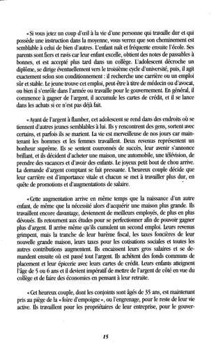 « Si vous jetez un coup d'oeil à la vie d'une personne qui travaille dur et qui
possède une instruction dans la moyenne, vous verrez que son cheminement est
semblable à celui de bien d'autres . L'enfant naît et fréquente ensuite l'école. Ses
parents sont fiers et ravis car leur enfant excelle, obtient des notes de passables à
bonnes, et est accepté plus tard dans un collège . L'adolescent décroche un
diplôme, se dirige éventuellement vers le troisième cycle d'université, puis, il agit
exactement selon son conditionnement : il recherche une carrière ou un emploi
sûr et stable . Le jeune trouve cet emploi, peut-être à titre de médecin ou d'avocat,
ou bien il s'enrôle dans l'armée ou travaille pour le gouvernement . En général, il
commence à gagner de l'argent, il accumule les cartes de crédit, et il se lance
dans les achats si ce n'est pas déjà fait.
« Ayant de l'argent à flamber, cet adolescent se rend dans des endroits où se
tiennent d'autres jeunes semblables à lui. Ils y rencontrent des gens, sortent avec
certains, et parfois ils se marient . La vie est merveilleuse de nos jours car main-
tenant les hommes et les femmes travaillent. Deux revenus représentent un
bonheur suprême. Ils se sentent couronnés de succès, leur avenir s'annonce
brillant, et ils décident d'acheter une maison, une automobile, une télévision, de
prendre des vacances et d'avoir des enfants. Le joyeux petit bout de chou arrive .
La demande d'argent comptant se fait pressante . L'heureux couple décide que
leur carrière est d'importance vitale et chacun se met à travailler plus dur, en
quête de promotions et d'augmentations de salaire .
« Cette augmentation arrive en même temps que la naissance d'un autre
enfant, de même que la nécessité alors d'acquérir une maison plus grande . Ils
travaillent encore davantage, deviennent de meilleurs employés, de plus en plus
dévoués. Ils retournent aux études pour se perfectionner afin de pouvoir gagner
plus d'argent . Il arrive même qu'ils cumulent un second emploi. Leurs revenus
grimpent, mais la tranche de leur barème fiscal, les taxes foncières de leur
nouvelle grande maison, leurs taxes pour les cotisations sociales et toutes les
autres contributions augmentent. Ils encaissent leurs gros salaires et se de-
mandent ensuite où est passé tout l'argent . Ils achètent des fonds communs de
placement et leur épicerie avec leurs cartes de crédit . Leurs enfants atteignent
l'âge de 5 ou 6 ans et il devient impératif de mettre de l'argent de côté en vue du
collège et de faire des économies en pensant à leur retraite .
« Cet heureux couple, dont les conjoints sont âgés de 35 ans, est maintenant
pris au piège de la « foire d'empoigne », ou l'engrenage, pour le reste de leur vie
active. Us travaillent pour les propriétaires de leur entreprise, pour le gouver-
15
 