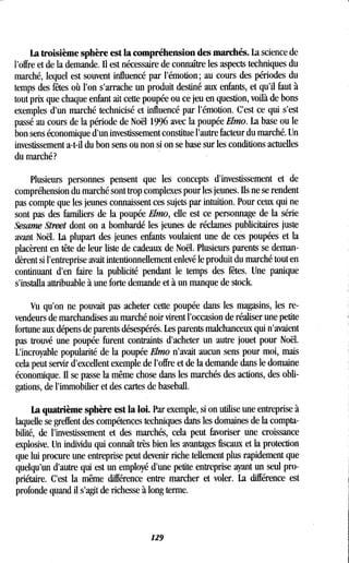 La troisième sphère est la compréhension des marchés . La science de
l'offre et de la demande. Il est nécessaire de connaître les aspects techniques du
marché, lequel est souvent influencé par l'émotion ; au cours des périodes du
temps des fêtes où l'on s'arrache un produit destiné aux enfants, et qu'il faut à
tout prix que chaque enfant ait cette poupée ou ce jeu en question, voilà de bons
exemples d'un marché technicisé et influencé par l'émotion . C'est ce qui s'est
passé au cours de la période de Noël 1996 avec la poupée Elmo. La base ou le
bon sens économique d'un investissement constitue l'autre facteur du marché . Un
investissement a-t-il du bon sens ou non si on se base sur les conditions actuelles
du marché?
Plusieurs personnes pensent que les concepts d'investissement et de
compréhension du marché sont trop complexes pour les jeunes . Ils ne se rendent
pas compte que les jeunes connaissent ces sujets par intuition . Pour ceux qui ne
sont pas des familiers de la poupée Elmo, elle est ce personnage de la série
Sesame Street dont on a bombardé les jeunes de réclames publicitaires juste
avant Noël. La plupart des jeunes enfants voulaient une de ces poupées et la
placèrent en tête de leur liste de cadeaux de Noël . Plusieurs parents se deman-
dèrent si l'entreprise avait intentionnellement enlevé le produit du marché tout en
continuant d'en faire la publicité pendant le temps des fêtes . Une panique
s'installa attribuable à une forte demande et à un manque de stock.
Vu qu'on ne pouvait pas acheter cette poupée dans les magasins, les re-
vendeurs de marchandises au marché noir virent l'occasion de réaliser une petite
fortune aux dépens de parents désespérés . Les parents malchanceux qui n'avaient
pas trouvé une poupée furent contraints d'acheter un autre jouet pour Noël .
L'incroyable popularité de la poupée Elmo n'avait aucun sens pour moi, mais
cela peut servir d'excellent exemple de l'offre et de la demande dans le domaine
économique. Il se passe la même chose dans les marchés des actions, des obli-
gations, de l'immobilier et des cartes de baseball .
La quatrième sphère est la loi. Par exemple, si on utilise une entreprise à
laquelle se greffent des compétences techniques dans les domaines de la compta-
bilité, de l'investissement et des marchés, cela peut favoriser une croissance
explosive. Un individu qui connaît très bien les avantages fiscaux et la protection
que lui procure une entreprise peut devenir riche tellement plus rapidement que
quelqu'un d'autre qui est un employé d'une petite entreprise ayant un seul pro-
priétaire. C'est la même différence entre marcher et voler . La différence est
profonde quand il s'agit de richesse à long terme.
129
 